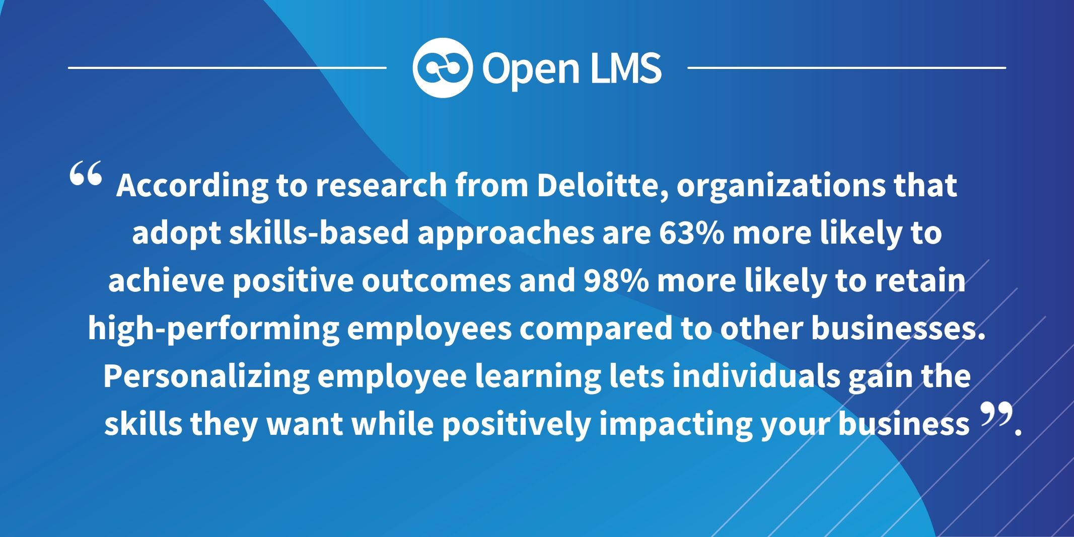 According to research from Deloitte, organizations that adopt skills-based approaches are 63% more likely to achieve positive outcomes and 98% more likely to retain high-performing employees compared to other businesses. Personalizing employee learning lets individuals gain the skills they want while positively impacting your business