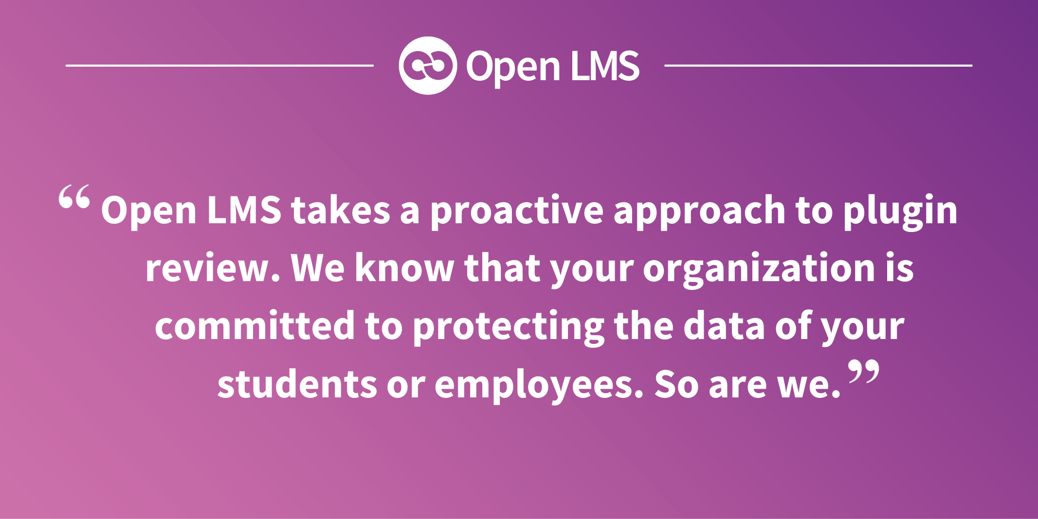 Open LMS takes a proactive approach to plugin review. We know that your organization is committed to protecting the data of your students or employees. So are we.