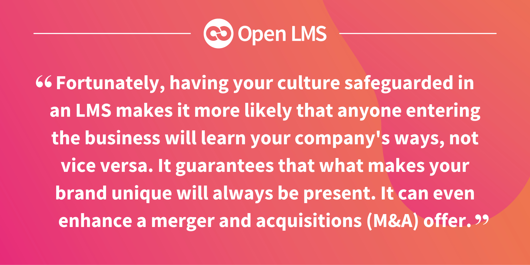 Fortunately, having your culture safeguarded in an LMS makes it more likely that anyone entering the business will learn your company's ways, not vice versa. It guarantees that what makes your brand unique will always be present. It can even enhance a merger and acquisitions (M&A) offer.”