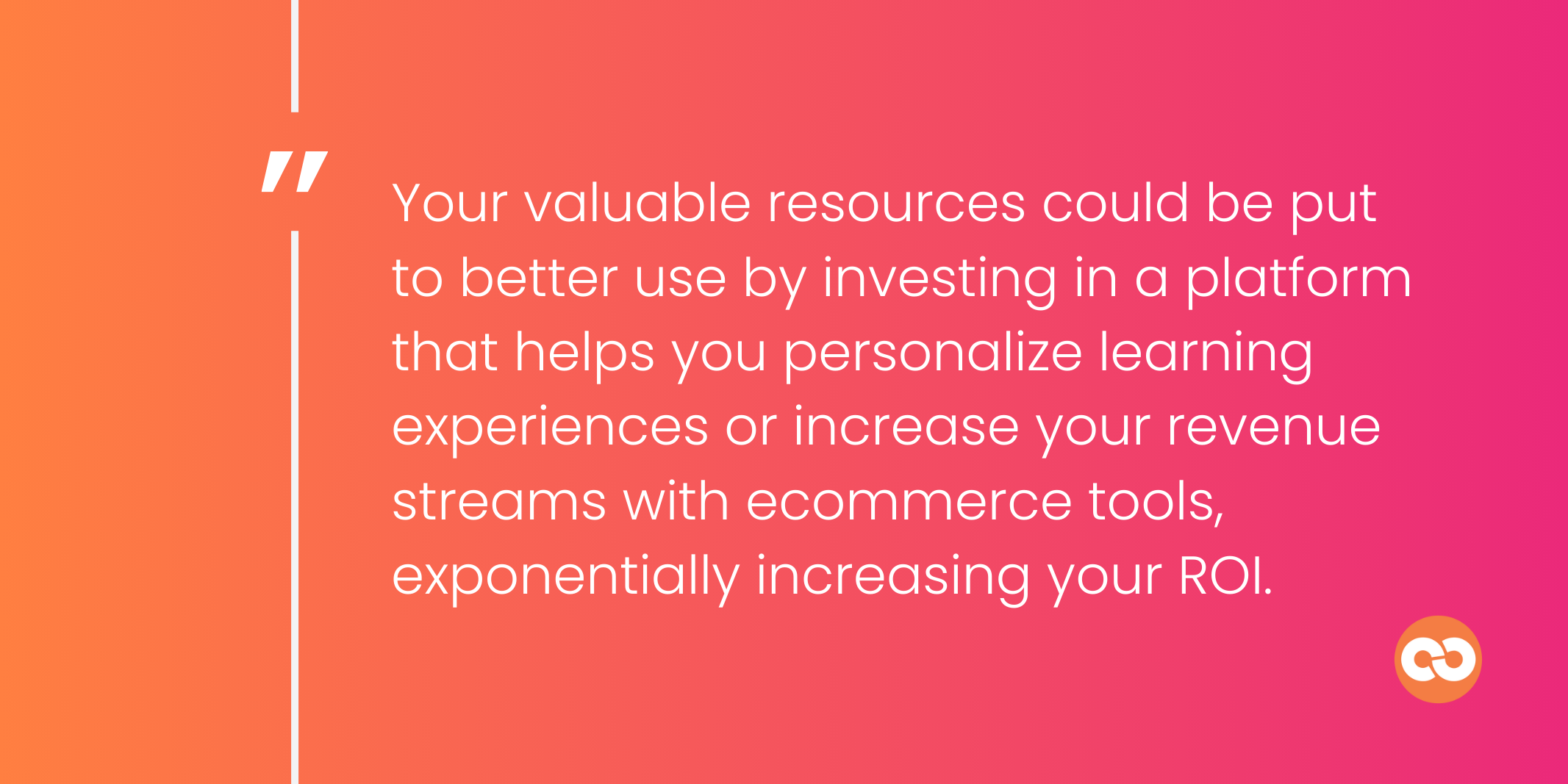 Your valuable resources could be put to better use by investing in a platform that helps you personalize learning experiences or increase your revenue streams with ecommerce tools, exponentially increasing your ROI.