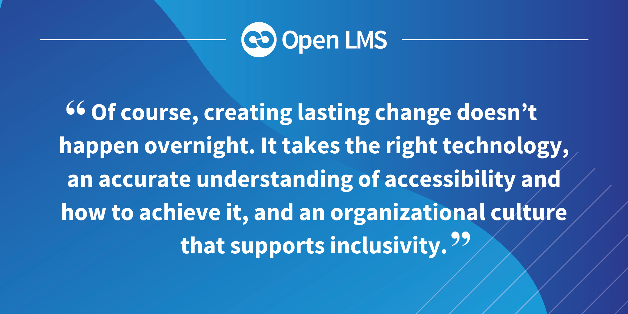 Of course, creating lasting change doesn’t happen overnight. It takes the right technology, an accurate understanding of accessibility and how to achieve it, and an organizational culture that supports inclusivity.