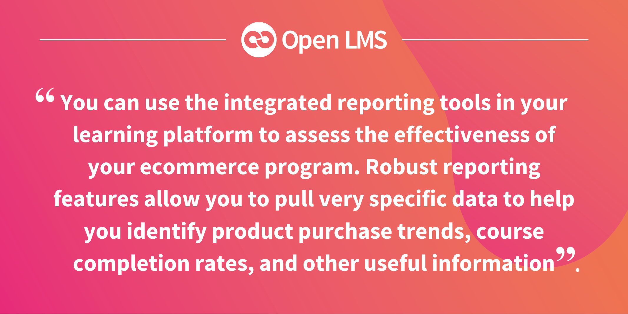 You can use the integrated reporting tools in your learning platform to assess the effectiveness of your ecommerce program. Robust reporting features allow you to pull very specific data to help you identify product purchase trends, course completion rates, and other useful information