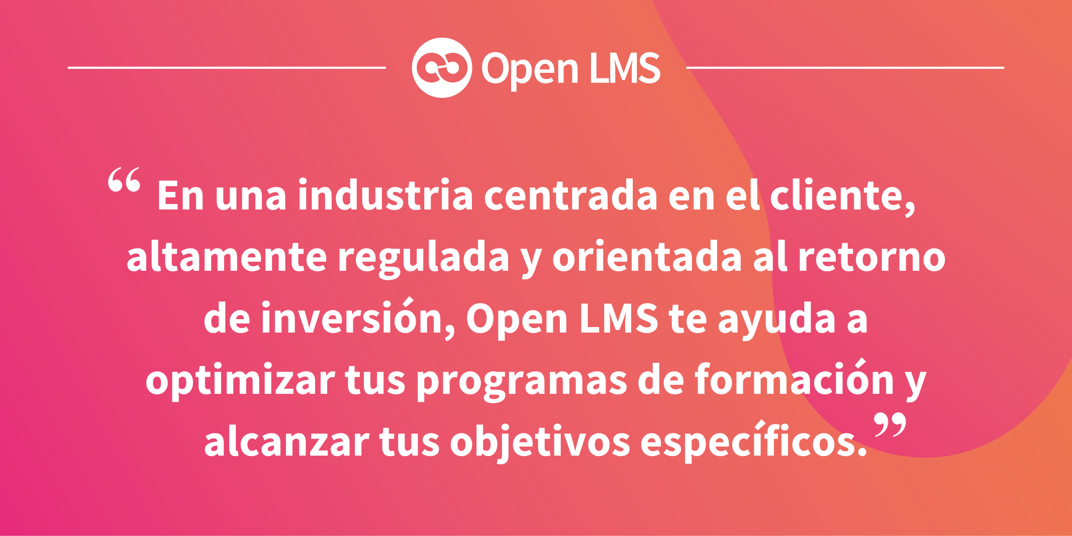 En una industria centrada en el cliente, altamente regulada y orientada al retorno de inversión, Open LMS te ayuda a optimizar tus programas de formación y alcanzar tus objetivos específicos.