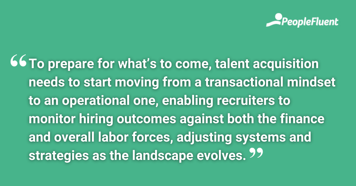 To prepare for what’s to come, talent acquisition needs to start moving from a transactional mindset to an operational one, enabling recruiters to monitor hiring outcomes against both the finance and overall labor forces, adjusting systems and strategies as the landscape evolves.