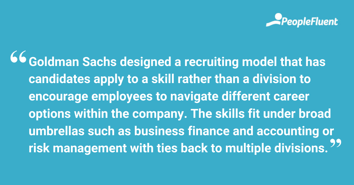 This is a quote: "Goldman Sachs designed a recruiting model that has candidates apply to a skill rather than a division to encourage employees to navigate different career options within the company. The skills fit under broad umbrellas such as business finance and accounting or risk management with ties back to multiple divisions."