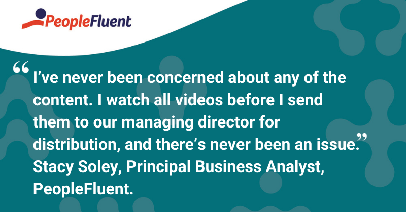This is a quote: “I’ve never been concerned about any of the content. I watch all videos before I send them to our managing director for distribution, and there’s never been an issue.- Stacy Soley, Principal Business Analyst, PeopleFluent”