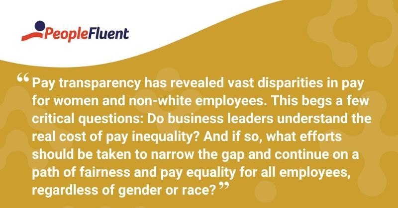 This is a quote: "Pay transparency has revealed vast disparities in pay for women and non-white employees. This begs a few critical questions: Do business leaders understand the real cost of pay inequality? And if so, what efforts should be taken to narrow the gap and continue on a path of fairness and pay equality for all employees, regardless of gender or race?" 