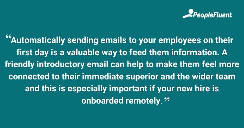 This is a quote: "Automatically sending emails to your employees on their first day is a valuable way to feed them information. A friendly introductory email can help to make them feel more connected to their immediate superior and the wider team and this is especially important if your new hire is onboarded remotely."