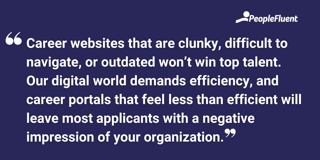 Career websites that are clunky, difficult to navigate, or outdated won’t win top talent. Our digital world demands efficiency, and career portals that feel less than efficient will leave most applicants with a negative impression of your organization.