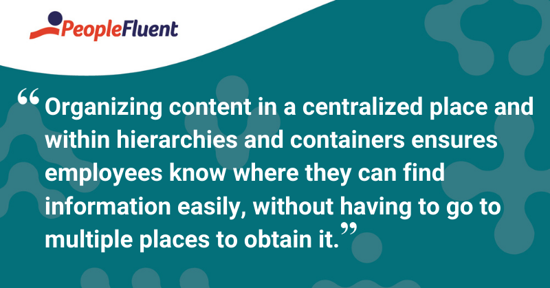 This is a quote: “Organizing content in a centralized place and within hierarchies and containers ensures employees know where they can find information easily, without having to go to multiple places to obtain it.”