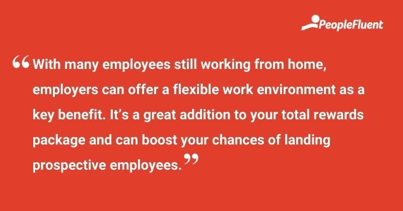 This is a quote: "With many employees still working from home, employers can offer a flexible work environment as a key benefit. It's a great addition to your total rewards package and can boost your chances of landing prospective employees."