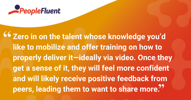 This is a quote: “Zero in on the talent whose knowledge you’d like to mobilize and offer training on how to properly deliver it—ideally via video. Once they get a sense of it, they will feel more confident and will likely receive positive feedback from peers, leading them to want to share more.”