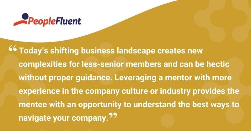 This is a quote: "Today's shifting business landscape creates new complexities for less-senior members and can be hectic without proper guidance. Leveraging a mentor with more experience in the company culture or industry provides the mentee with an opportunity to understand the best ways to navigate your company."