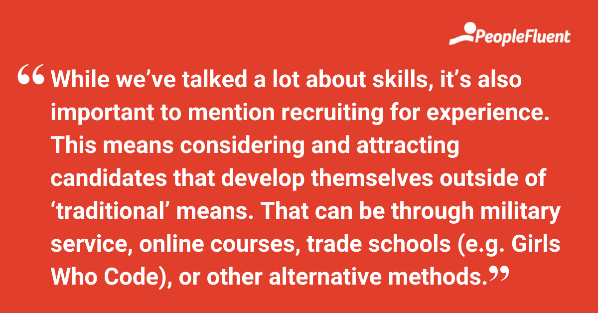 This is a quote: "While we’ve talked a lot about skills, it’s also important to mention recruiting for experience. This means considering and attracting candidates that develop themselves outside of ‘traditional’ means. That can be through military service, online courses, trade schools (e.g. Girls Who Code), or other alternative methods."