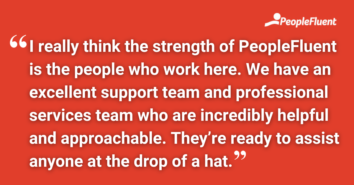 I really think the strength of PeopleFluent is the people who work here. We have an excellent support team and professional services team who are incredibly helpful and approachable. They’re ready to assist anyone at the drop of a hat.