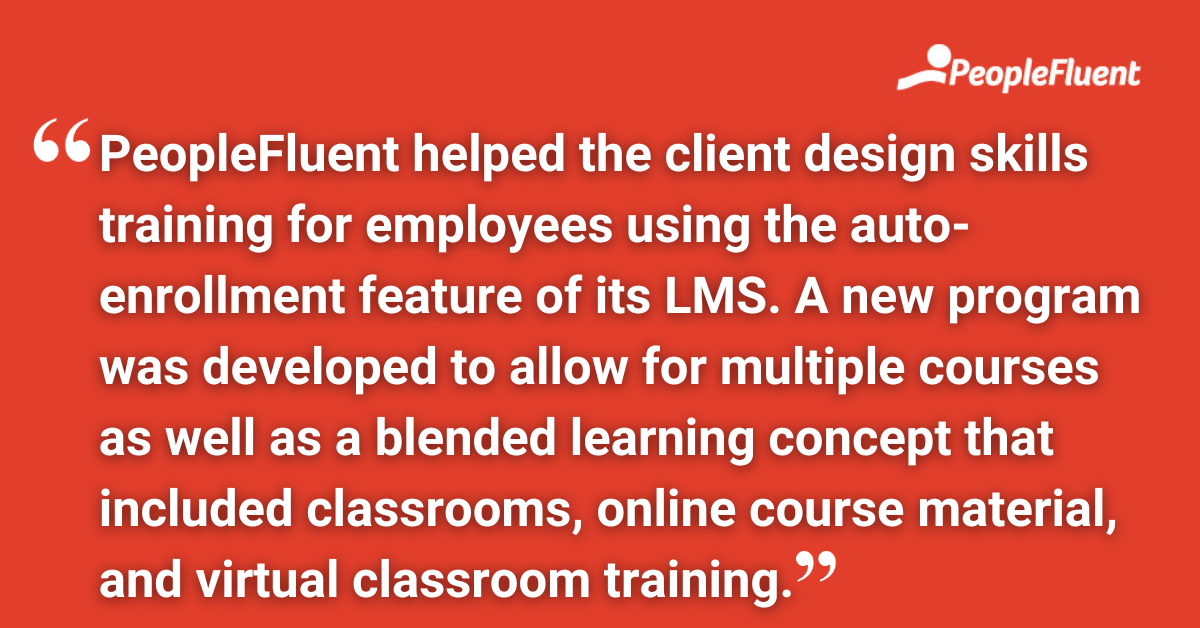 PeopleFluent helped the client design skills training for employees using the auto-enrollment feature of its LMS. A new program was developed to allow for multiple courses as well as a blended learning concept that included classrooms, online course material, and virtual classroom training.