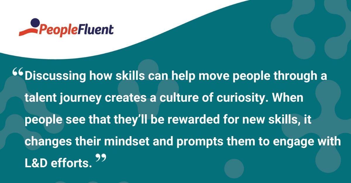 This is a quote: "Discussing how skills can help move people through a talent journey creates a culture of curiosity. When people see that they'll be rewarded for new skills, it changes their mindset and prompts them to engage with L&D efforts."