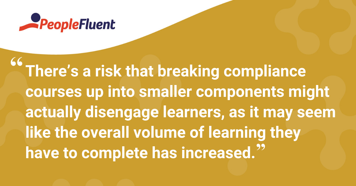 "There’s a risk that breaking compliance courses up into smaller components might actually disengage learners, as it may seem like the overall volume of learning they have to complete has increased."