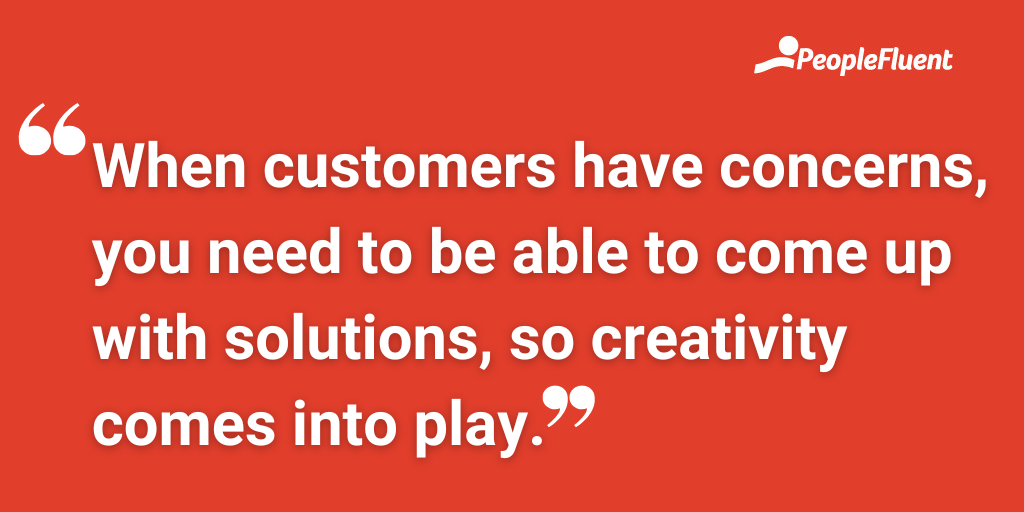 When customers have concerns, you need to be able to come up with solutions, so creativity comes into play.