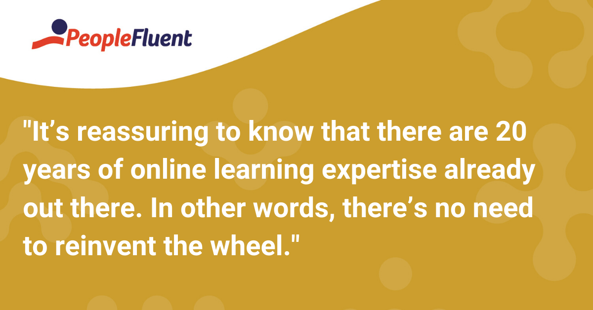 It’s reassuring to know that there are 20 years of online learning expertise already out there. In other words, there’s no need to reinvent the wheel.