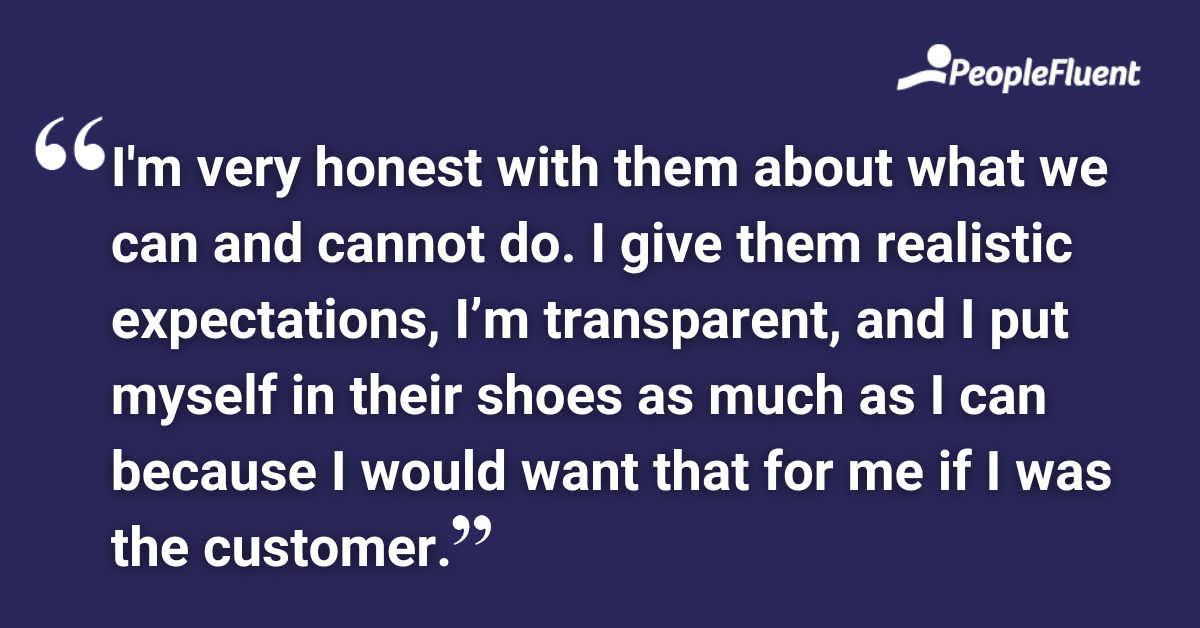 I'm very honest with them about what we can and cannot do. I give them realistic expectations, I’m transparent, and I put myself in their shoes as much as I can because I would want that for me if I was the customer.
