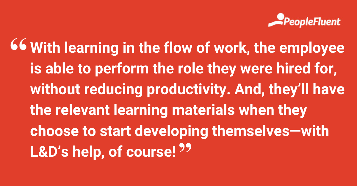 This is a quote: "With learning in the flow of work, the employee is able to perform the role they were hired for, without reducing productivity. And, they’ll have the relevant learning materials when they choose to start developing themselves—with L&D’s help, of course!"