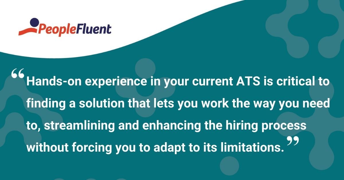 This is a quote: "Hands-on experience in your current ATS is critical to finding a solution that lets you work the way you need to, streamlining and enhancing the hiring process without forcing you to adapt to its limitations."