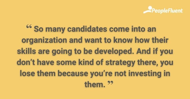 So many candidates come into an organization and want to know how their skills are going to be developed. And if you don't have some kind of strategy there, you lose them because you're not investing in them.