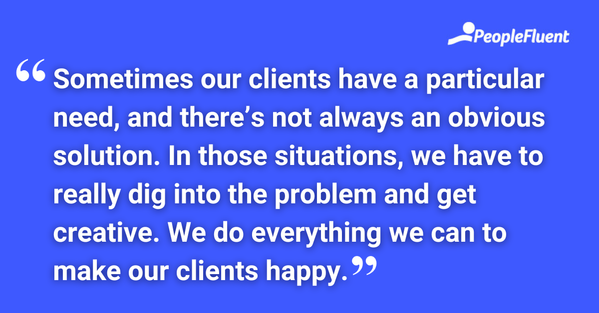 Sometimes our clients have a particular need, and there’s not always an obvious solution. In those situations, we have to really dig into the problem and get creative. We do everything we can to make our clients happy.