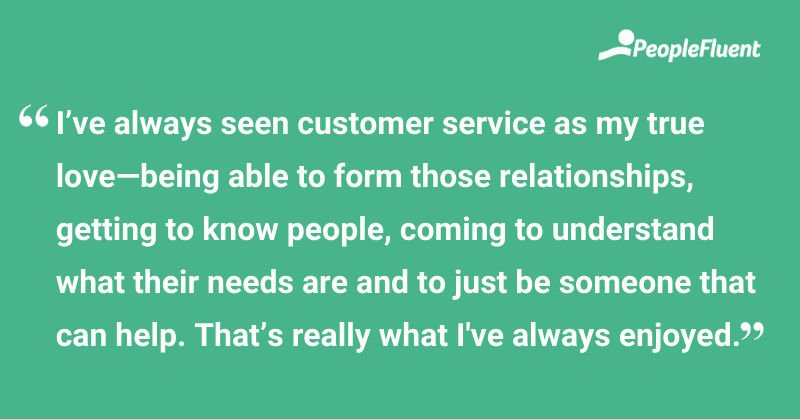 This is a quote: "I've always seen customer service as my true love—being able to form those relationships, getting to know people, coming to understand what their needs are and to just be someone that can help. That's really what I've always enjoyed."