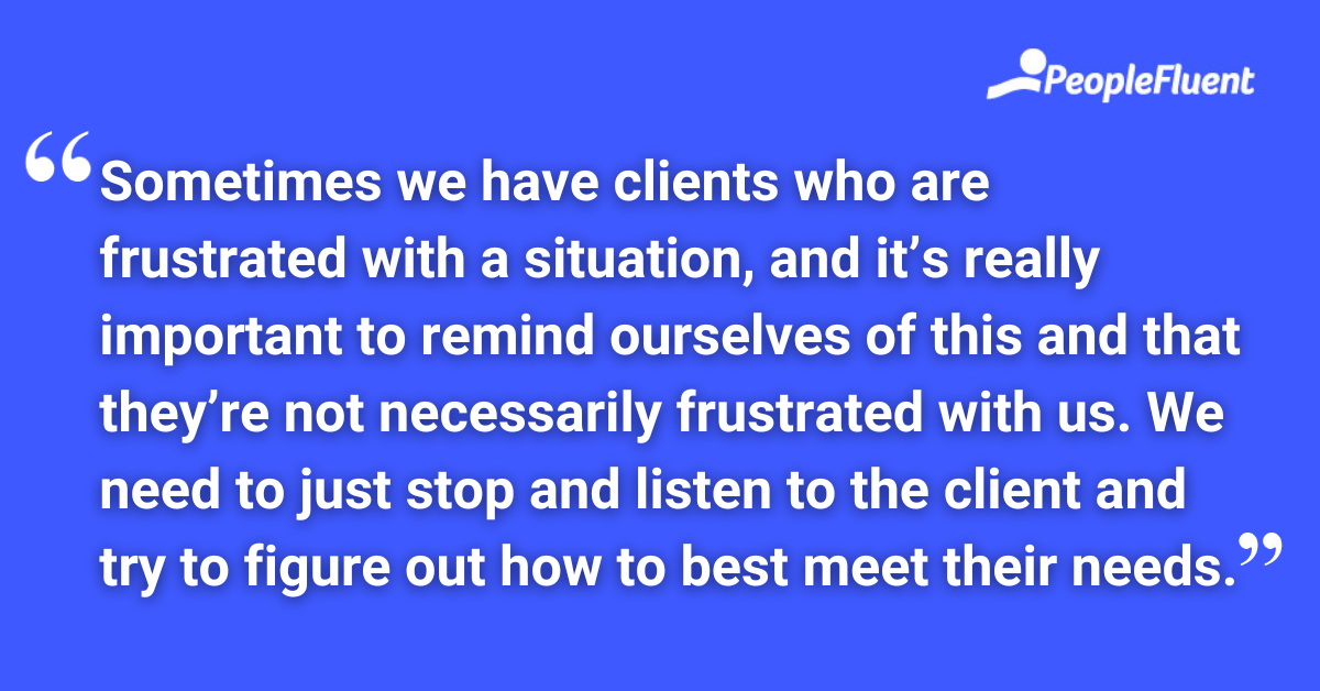 Sometimes we have clients who are frustrated with a situation, and it’s really important to remind ourselves of this and that they’re not necessarily frustrated with us. We need to just stop and listen to the client and try to figure out how to best meet their needs.