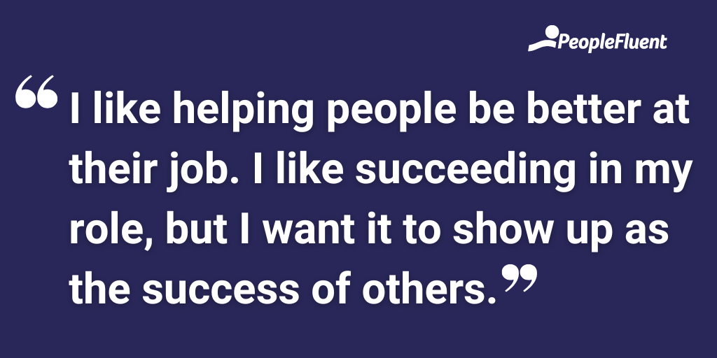 I like helping people be better at their job. I like succeeding in my role, but I want it to show up as the success of others.