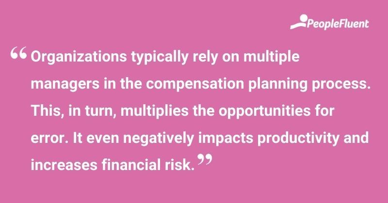 This is a quote: "Organizations typically rely on multiple managers in the compensation planning process. This, in turn, multiplies the opportunities for error. It even negatively impacts productivity and increases financial risk."