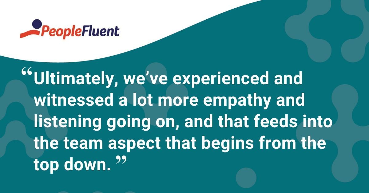 This is a quote: "Ultimately, we've experienced and witnessed a lot more empathy and listening going on, and that feeds into the team aspect that begins from the top down."