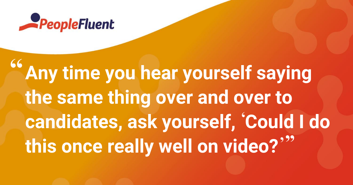 Any time you hear yourself saying the same thing over and over to candidates, ask yourself, “Could I do this once really well on video?”