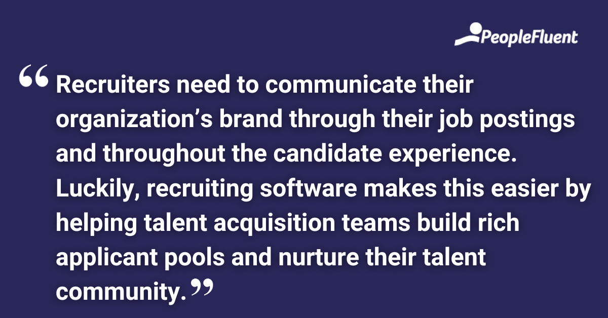Recruiters need to communicate their organization’s brand through their job postings and throughout the candidate experience. Luckily, recruiting software makes this easier by helping talent acquisition teams build rich applicant pools and nurture their talent community.