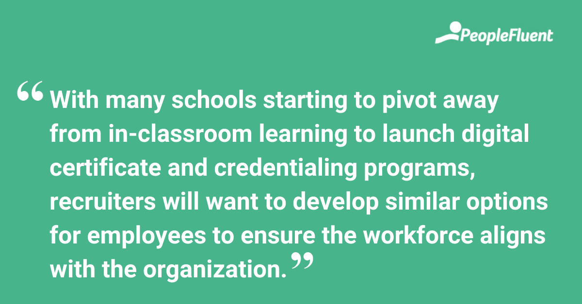 With many schools starting to pivot away from in-classroom learning to launch digital certificate and credentialing programs, recruiters will want to develop similar options for employees to ensure the workforce aligns with the organization. 