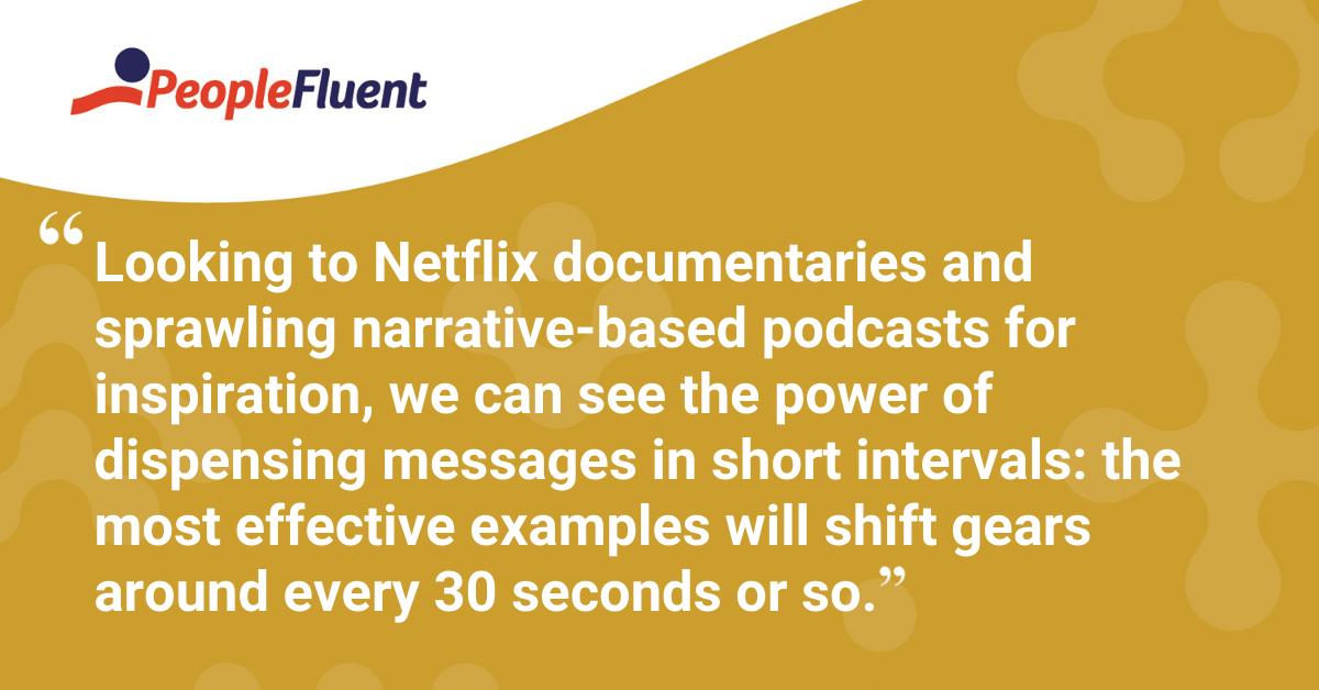 "Looking to Netflix documentaries and sprawling narrative-based podcasts for inspiration, we can see the power of dispensing messages in short intervals: the most effective examples will shift gears around every 30 seconds or so."