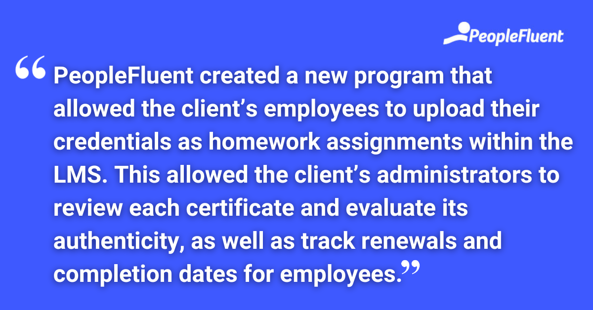 PeopleFluent created a new program that allowed the client’s employees to upload their credentials as homework assignments within the LMS. This allowed the client’s administrators to review each certificate and evaluate its authenticity, as well as track renewals and completion dates for employees.