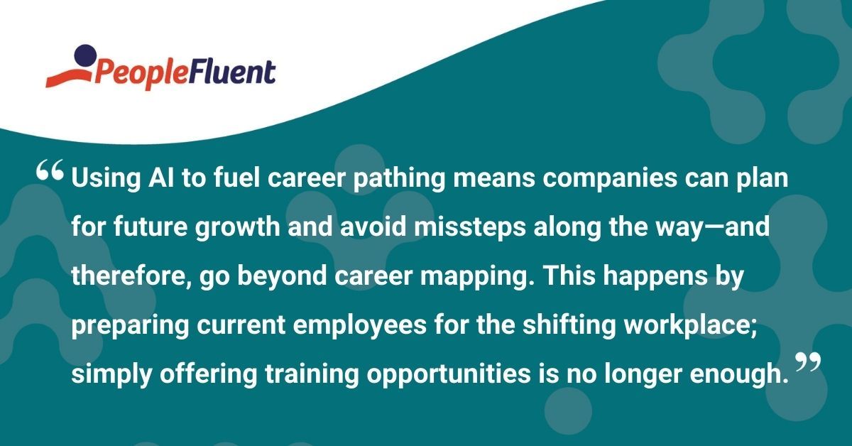 This is a quote: "Using AI to fuel career pathing means companies can plan for future growth and avoid missteps along the way—and therefore, go beyond career mapping. This happens by preparing current employees for the shifting workplace; simply offering training opportunities is no longer enough."