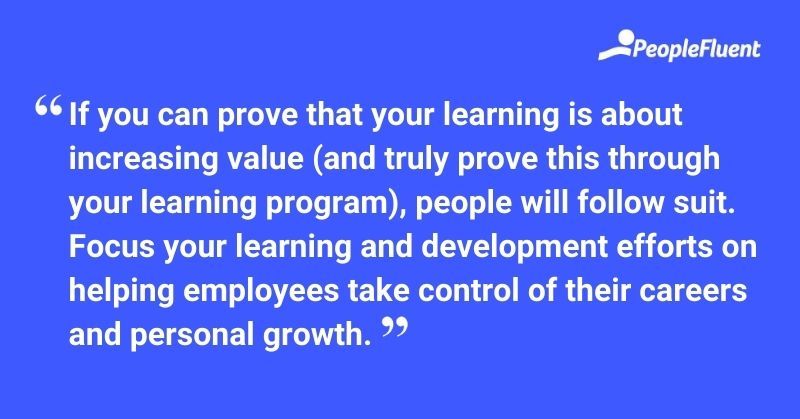 This is a quote: "If you can prove that your learning is about increasing value (and truly prove this through your learning program), people will follow suit. Focus your learning and development efforts on helping employees take control of their careers and personal growth."