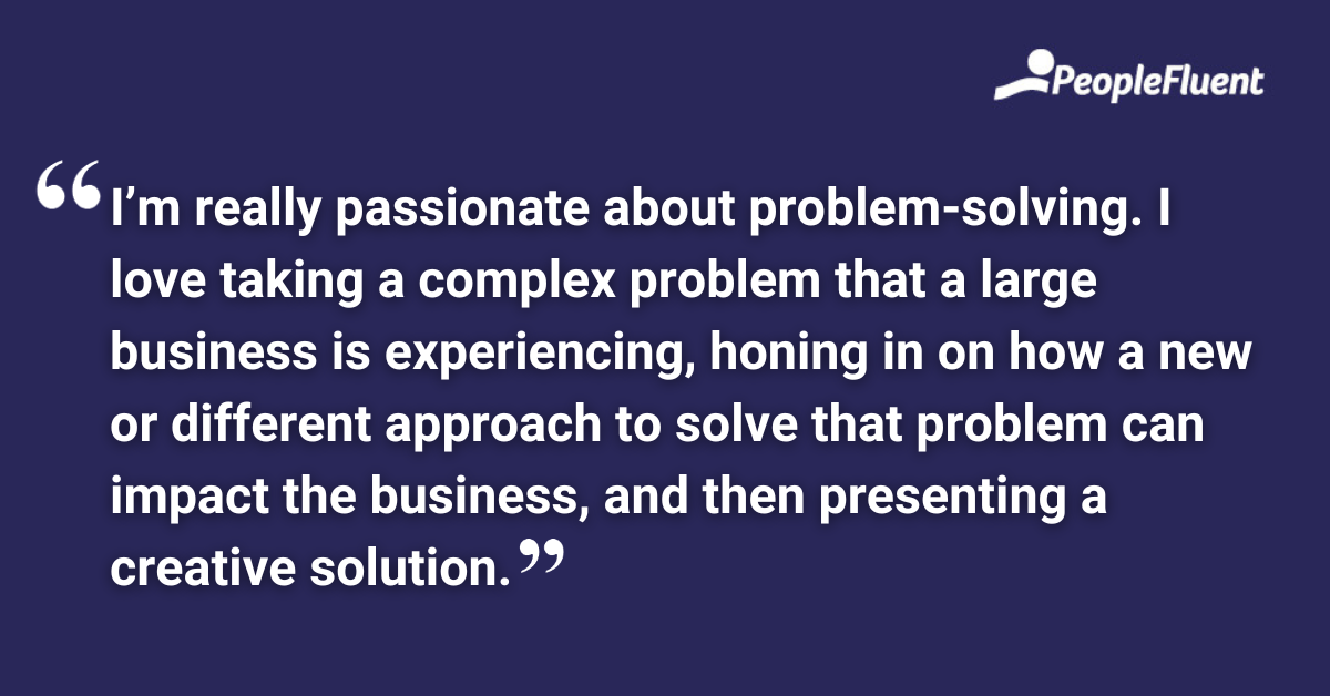 I’m really passionate about problem-solving. I love taking a complex problem that a large business is experiencing, honing in on how a new or different approach to solve that problem can impact the business, and then presenting a creative solution.