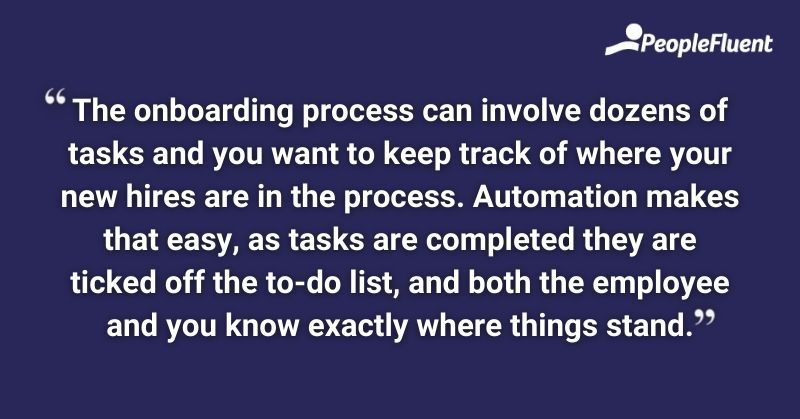 This is a quote: "The onboarding process can involved dozens of tasks and you want to keep track of where your new hires are in the process. Automation makes that easy, as tasks are completed they are ticked off the to-do list, and both the employee and you know exactly where things stand."