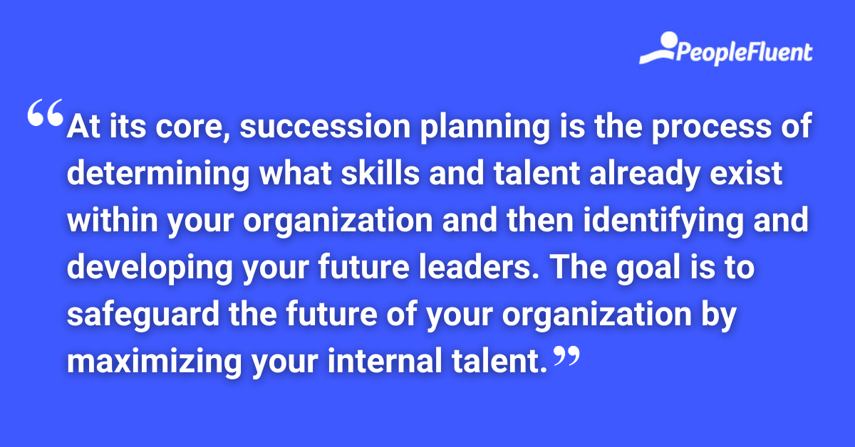 At its core, succession planning is the process of determining what skills and talent already exist within your organization and then identifying and developing your future leaders. The goal is to safeguard the future of your organization by maximizing your internal talent.