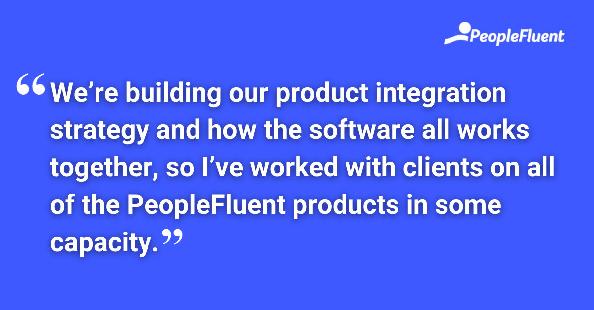 We’re building our product integration strategy and how the software all works together, so I’ve worked with clients on all of the PeopleFluent products in some capacity.