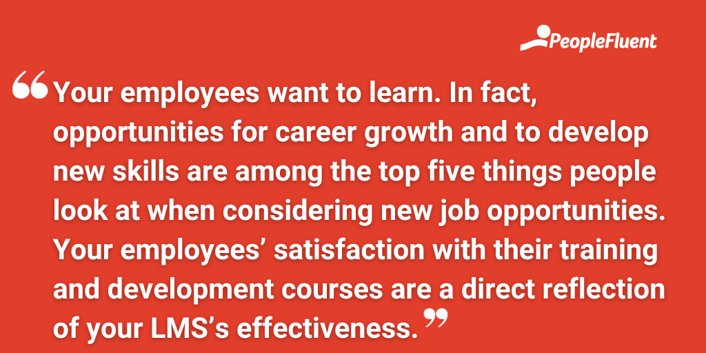 Your employees want to learn. In fact, opportunities for career growth and to develop new skills are among the top five things people look at when considering new job opportunities. Your employees’ satisfaction with their training and development courses are a direct reflection of your LMS’s effectiveness.