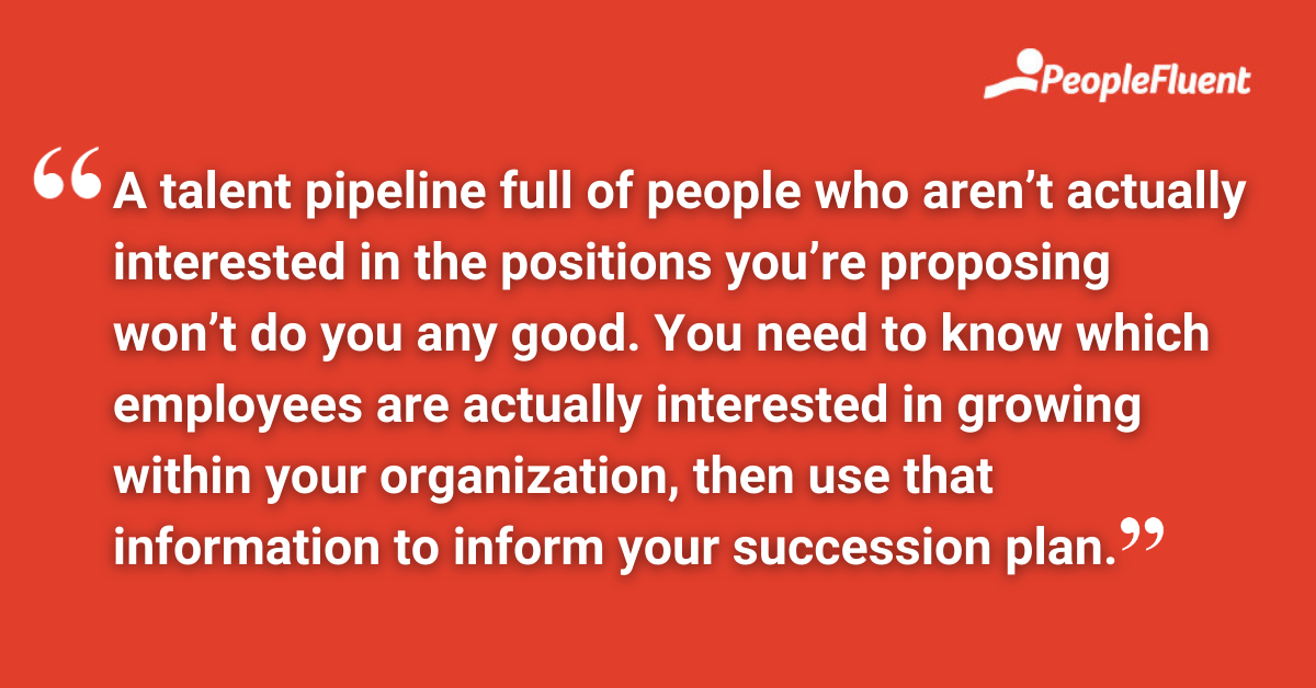 A talent pipeline full of people who aren’t actually interested in the positions you’re proposing won’t do you any good. You need to know which employees are actually interested in growing within your organization, then use that information to inform your succession plan.