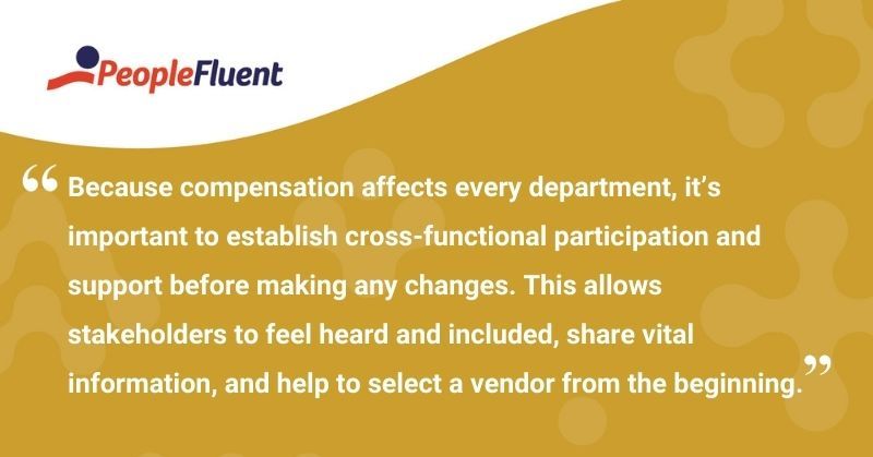This is a quote: "Because compensation affects every department, it's important to establish cross-functional participation and support before making any changes. This allows stakeholders to feel heard and included, share vital information, and help to select a vendor from the beginning."