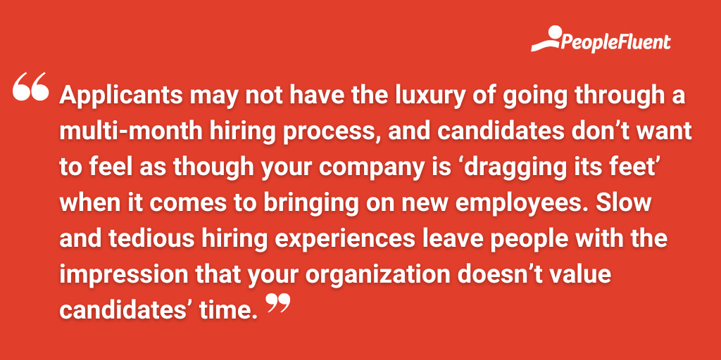 Applicants may not have the luxury of going through a multi-month hiring process, and candidates don’t want to feel as though your company is ‘dragging its feet’ when it comes to bringing on new employees. Slow and tedious hiring experiences leave people with the impression that your organization doesn’t value candidates’ time.