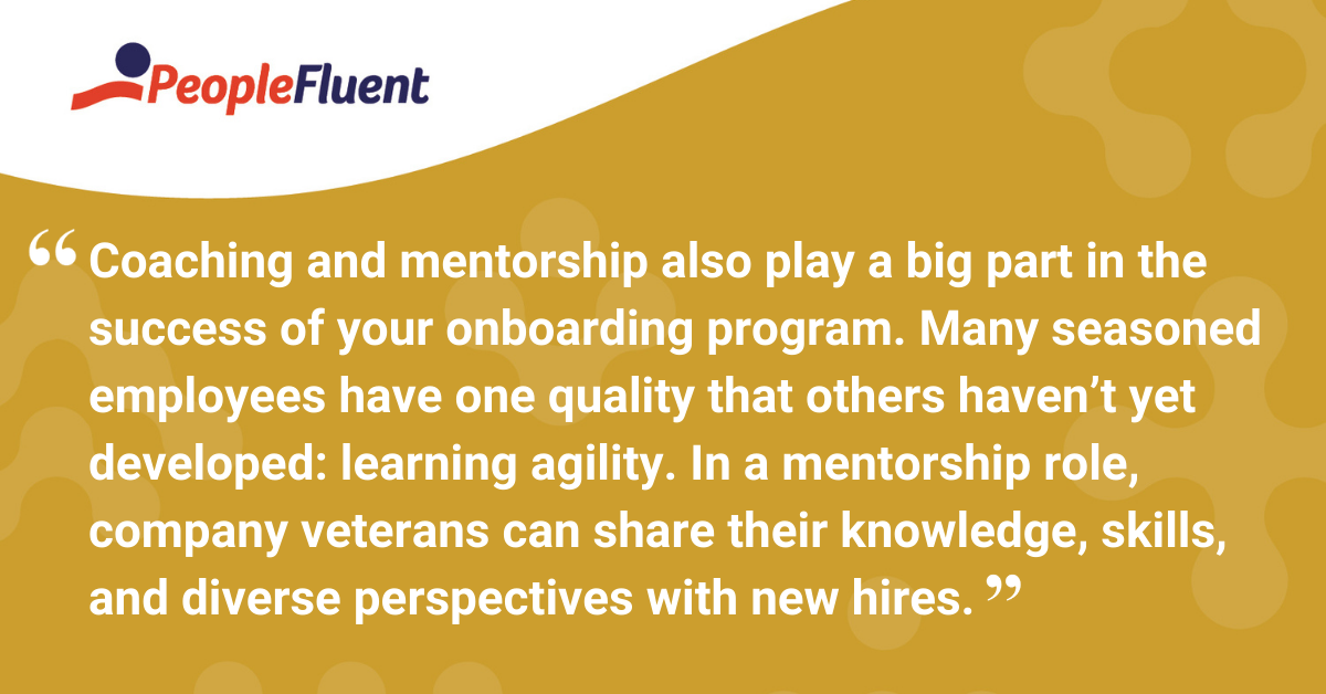 Coaching and mentorship also play a big part in the success of your onboarding program. Many seasoned employees have one quality that others haven’t yet developed: learning agility. In a mentorship role, company veterans can share their knowledge, skills, and diverse perspectives with new hires.